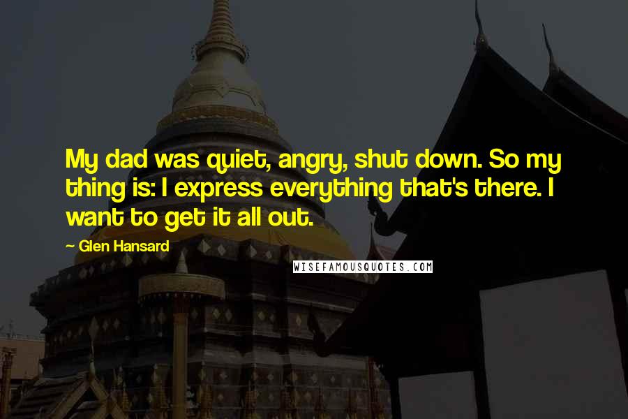 Glen Hansard Quotes: My dad was quiet, angry, shut down. So my thing is: I express everything that's there. I want to get it all out.