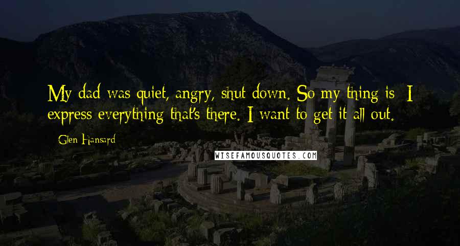 Glen Hansard Quotes: My dad was quiet, angry, shut down. So my thing is: I express everything that's there. I want to get it all out.