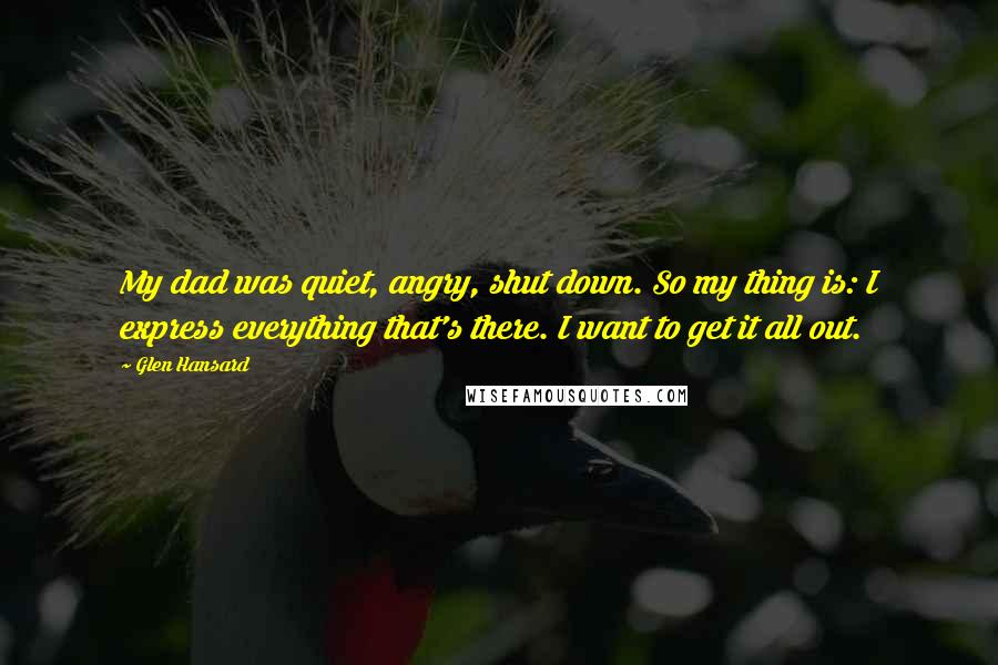 Glen Hansard Quotes: My dad was quiet, angry, shut down. So my thing is: I express everything that's there. I want to get it all out.