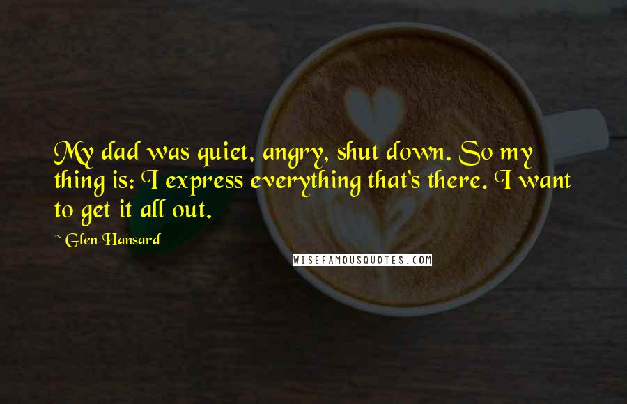 Glen Hansard Quotes: My dad was quiet, angry, shut down. So my thing is: I express everything that's there. I want to get it all out.