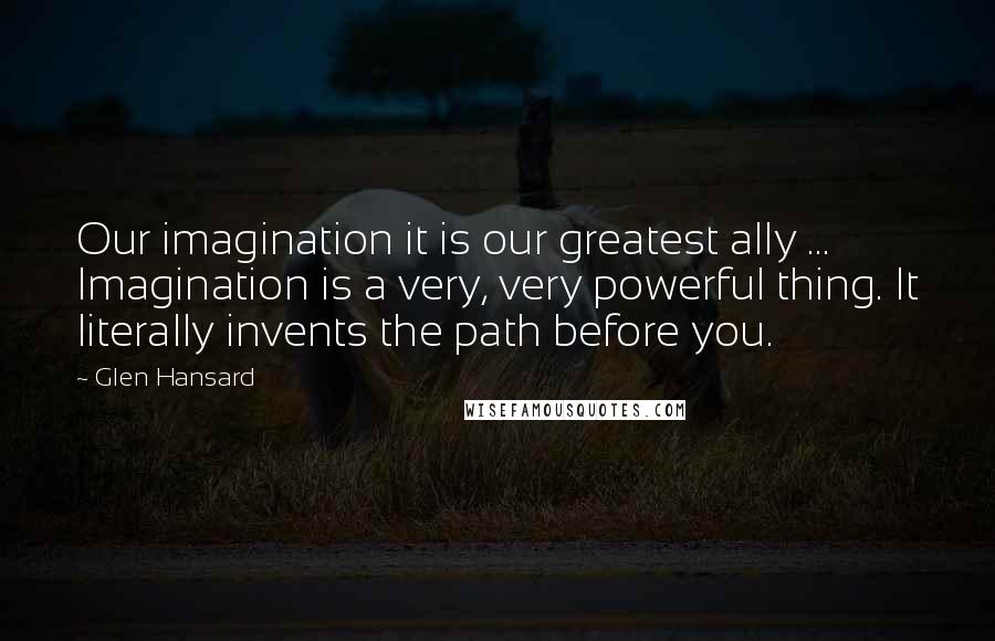 Glen Hansard Quotes: Our imagination it is our greatest ally ... Imagination is a very, very powerful thing. It literally invents the path before you.
