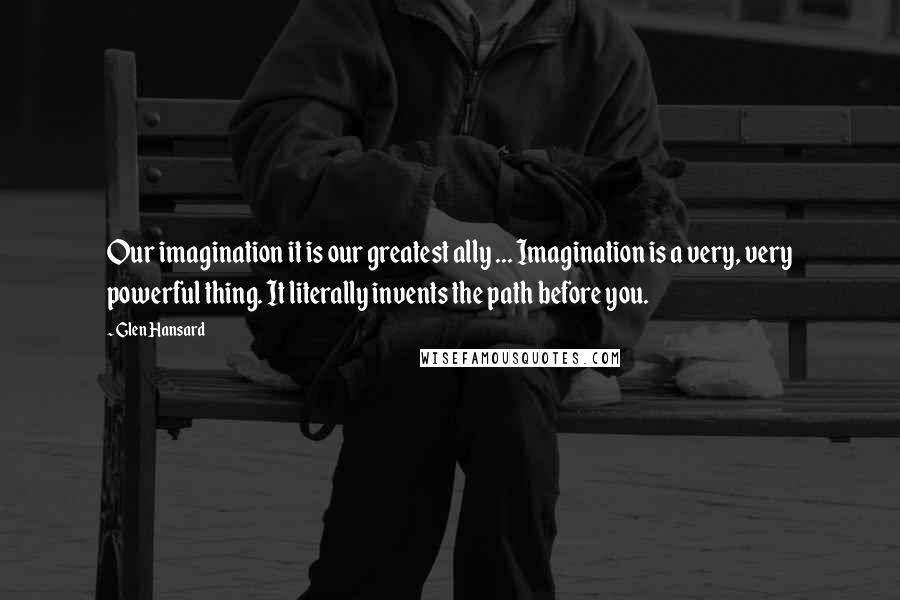 Glen Hansard Quotes: Our imagination it is our greatest ally ... Imagination is a very, very powerful thing. It literally invents the path before you.