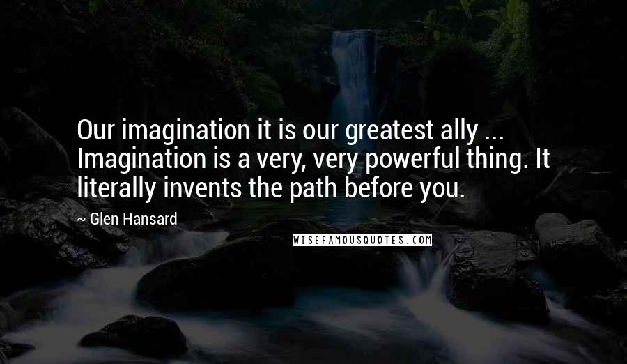Glen Hansard Quotes: Our imagination it is our greatest ally ... Imagination is a very, very powerful thing. It literally invents the path before you.