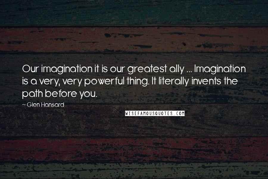 Glen Hansard Quotes: Our imagination it is our greatest ally ... Imagination is a very, very powerful thing. It literally invents the path before you.