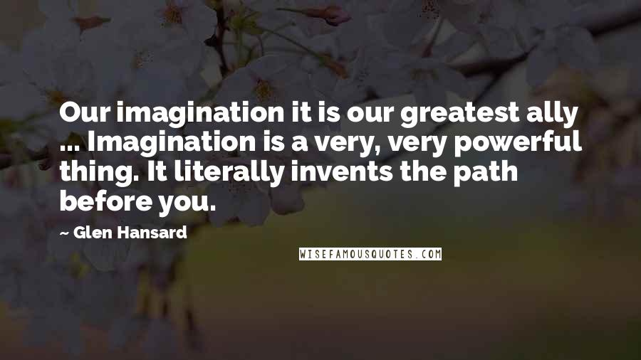 Glen Hansard Quotes: Our imagination it is our greatest ally ... Imagination is a very, very powerful thing. It literally invents the path before you.