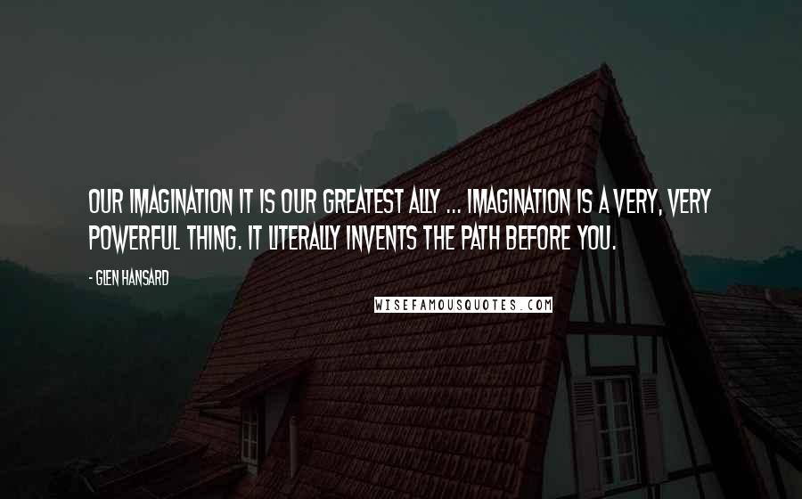Glen Hansard Quotes: Our imagination it is our greatest ally ... Imagination is a very, very powerful thing. It literally invents the path before you.