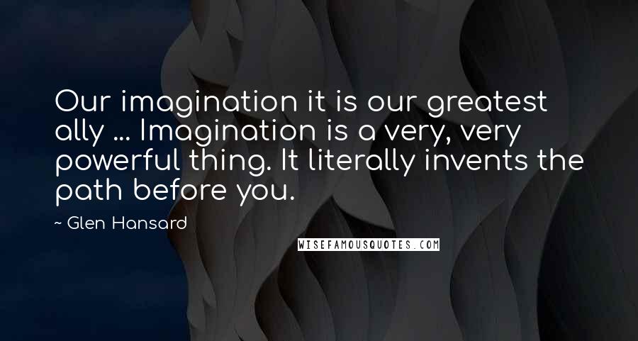Glen Hansard Quotes: Our imagination it is our greatest ally ... Imagination is a very, very powerful thing. It literally invents the path before you.