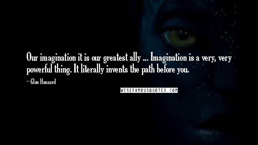 Glen Hansard Quotes: Our imagination it is our greatest ally ... Imagination is a very, very powerful thing. It literally invents the path before you.