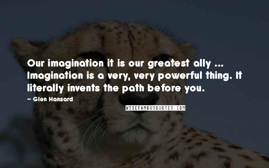 Glen Hansard Quotes: Our imagination it is our greatest ally ... Imagination is a very, very powerful thing. It literally invents the path before you.