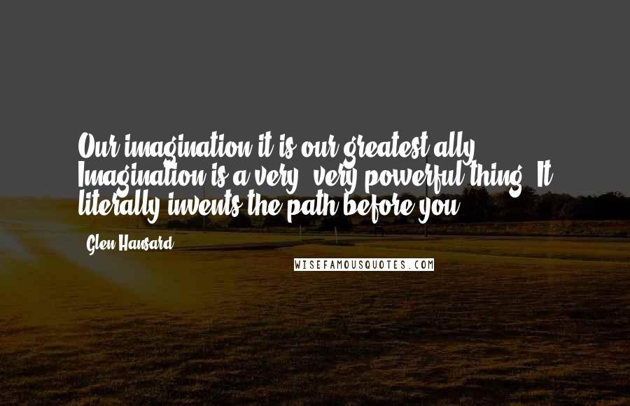 Glen Hansard Quotes: Our imagination it is our greatest ally ... Imagination is a very, very powerful thing. It literally invents the path before you.