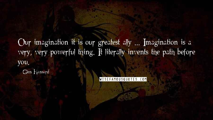 Glen Hansard Quotes: Our imagination it is our greatest ally ... Imagination is a very, very powerful thing. It literally invents the path before you.