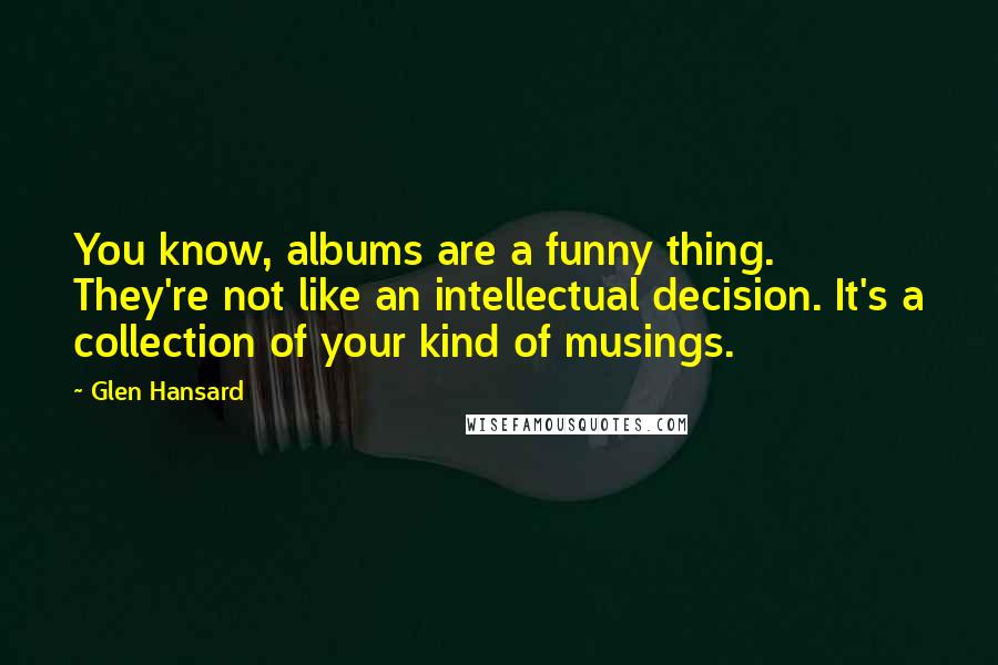 Glen Hansard Quotes: You know, albums are a funny thing. They're not like an intellectual decision. It's a collection of your kind of musings.