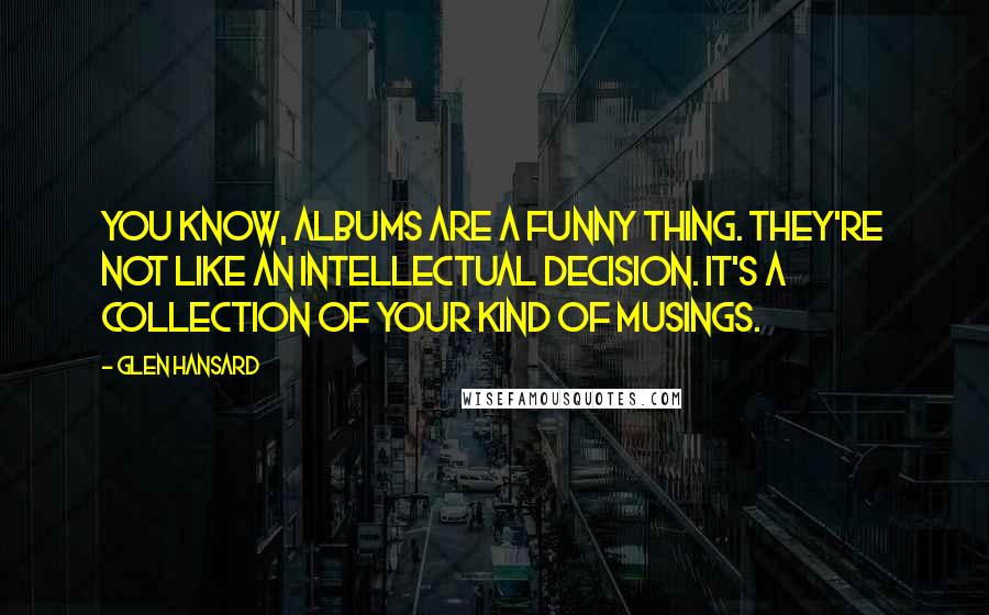 Glen Hansard Quotes: You know, albums are a funny thing. They're not like an intellectual decision. It's a collection of your kind of musings.