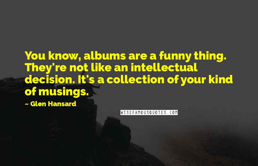 Glen Hansard Quotes: You know, albums are a funny thing. They're not like an intellectual decision. It's a collection of your kind of musings.