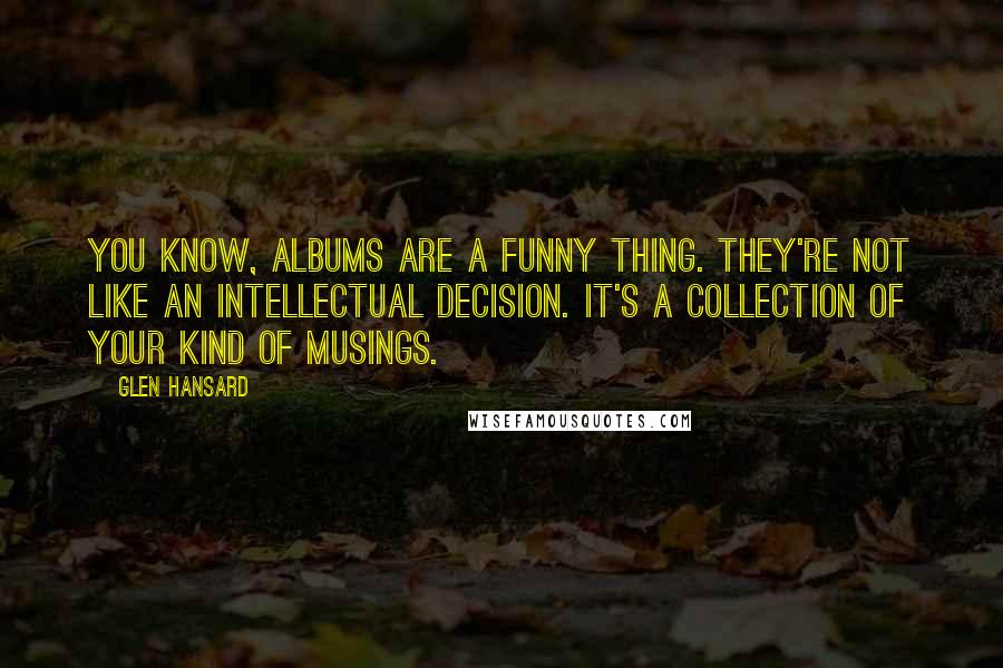Glen Hansard Quotes: You know, albums are a funny thing. They're not like an intellectual decision. It's a collection of your kind of musings.