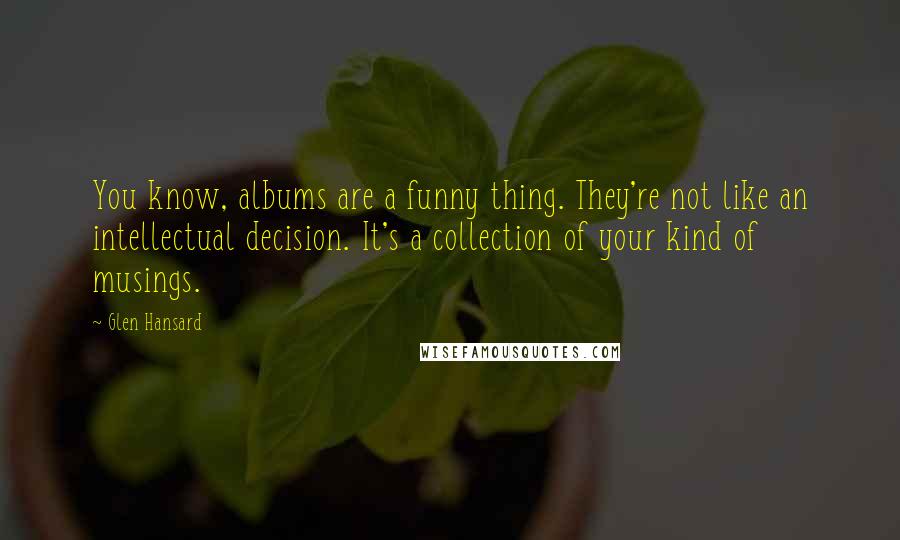 Glen Hansard Quotes: You know, albums are a funny thing. They're not like an intellectual decision. It's a collection of your kind of musings.