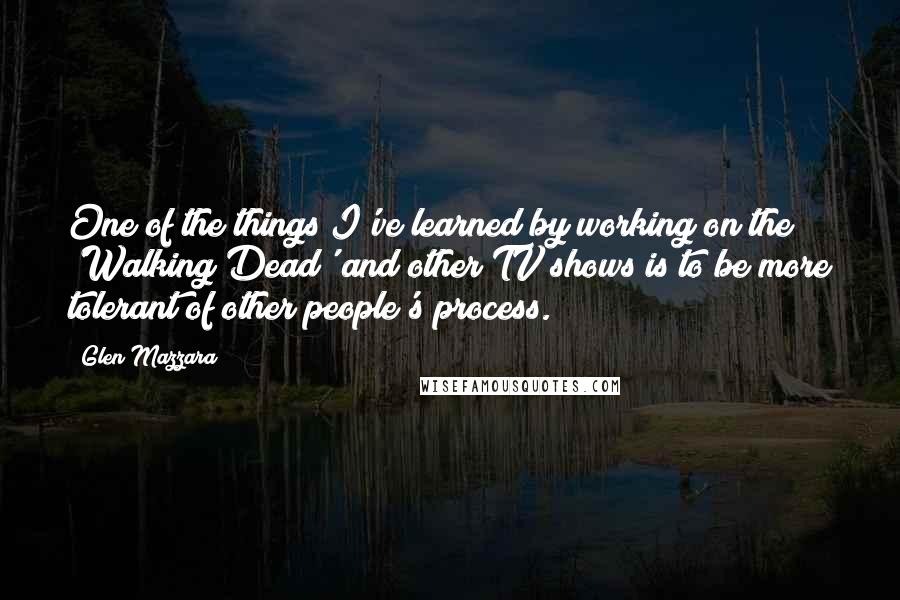 Glen Mazzara Quotes: One of the things I've learned by working on the 'Walking Dead' and other TV shows is to be more tolerant of other people's process.