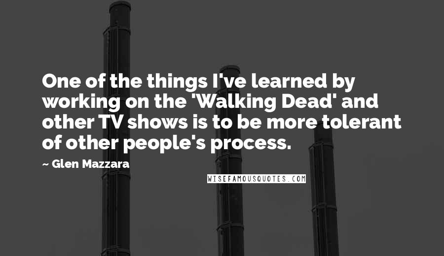 Glen Mazzara Quotes: One of the things I've learned by working on the 'Walking Dead' and other TV shows is to be more tolerant of other people's process.