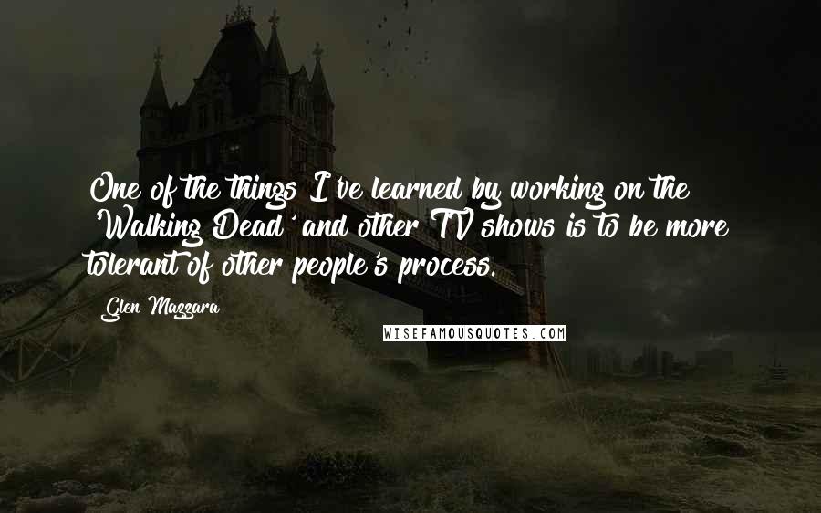 Glen Mazzara Quotes: One of the things I've learned by working on the 'Walking Dead' and other TV shows is to be more tolerant of other people's process.