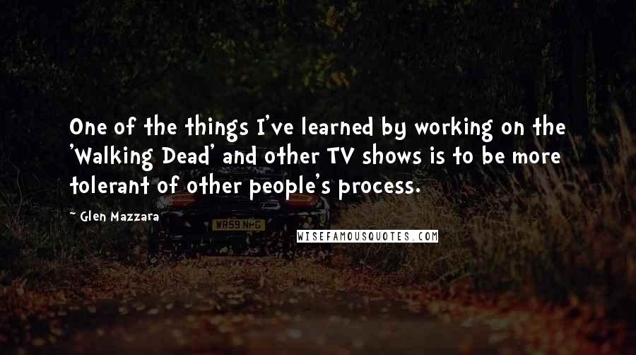 Glen Mazzara Quotes: One of the things I've learned by working on the 'Walking Dead' and other TV shows is to be more tolerant of other people's process.