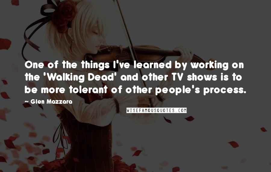 Glen Mazzara Quotes: One of the things I've learned by working on the 'Walking Dead' and other TV shows is to be more tolerant of other people's process.