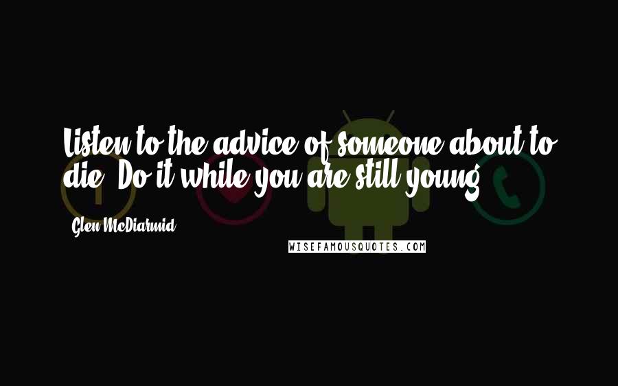 Glen McDiarmid Quotes: Listen to the advice of someone about to die. Do it while you are still young.