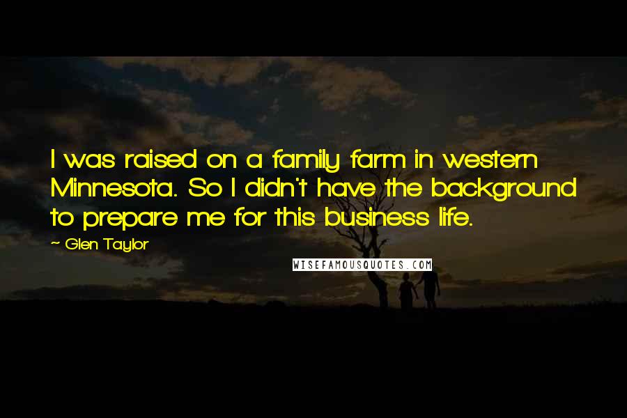 Glen Taylor Quotes: I was raised on a family farm in western Minnesota. So I didn't have the background to prepare me for this business life.