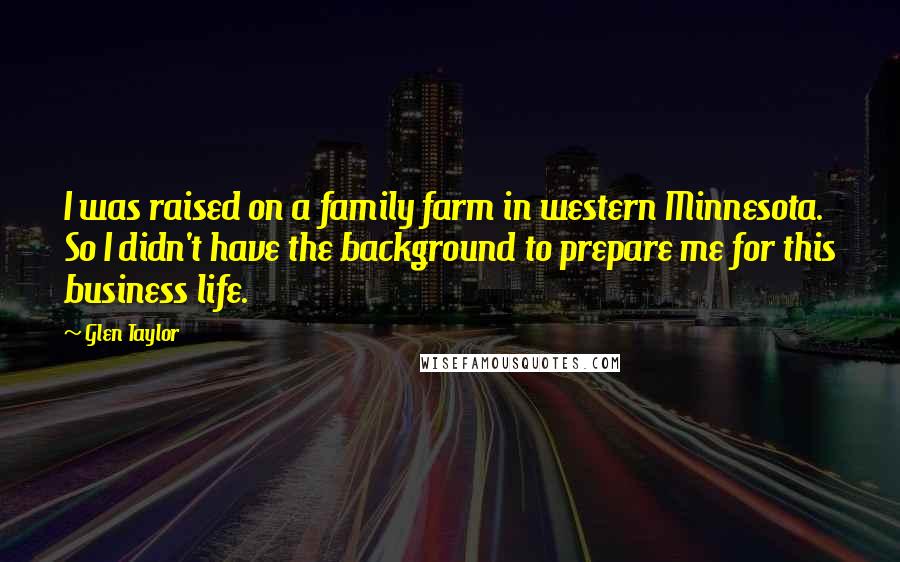 Glen Taylor Quotes: I was raised on a family farm in western Minnesota. So I didn't have the background to prepare me for this business life.