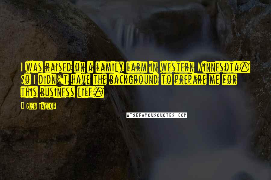 Glen Taylor Quotes: I was raised on a family farm in western Minnesota. So I didn't have the background to prepare me for this business life.