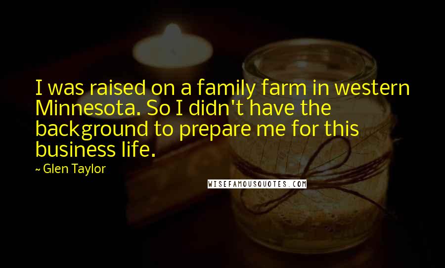 Glen Taylor Quotes: I was raised on a family farm in western Minnesota. So I didn't have the background to prepare me for this business life.