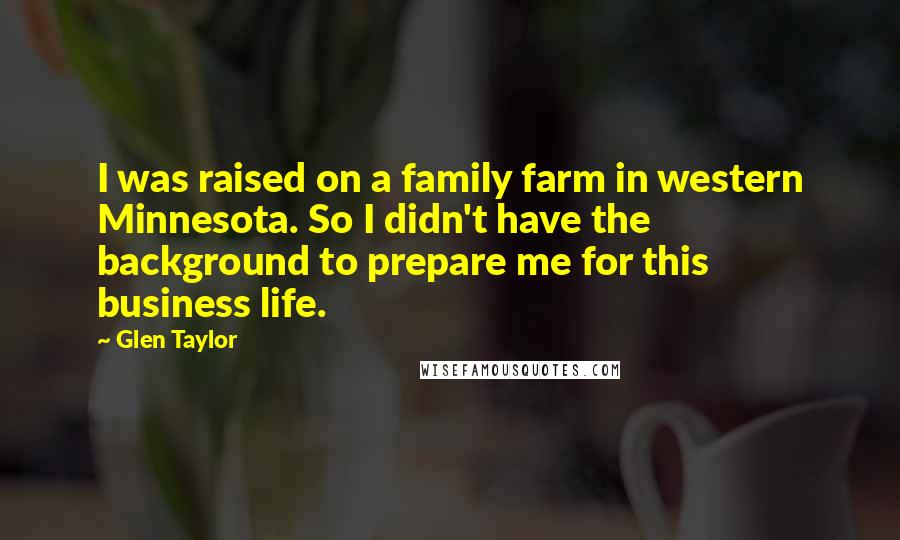 Glen Taylor Quotes: I was raised on a family farm in western Minnesota. So I didn't have the background to prepare me for this business life.