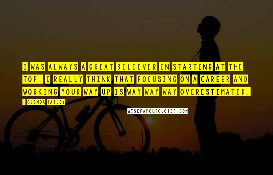 Glenda Bailey Quotes: I was always a great believer in starting at the top. I really think that focusing on a career and working your way up is way way way overestimated.