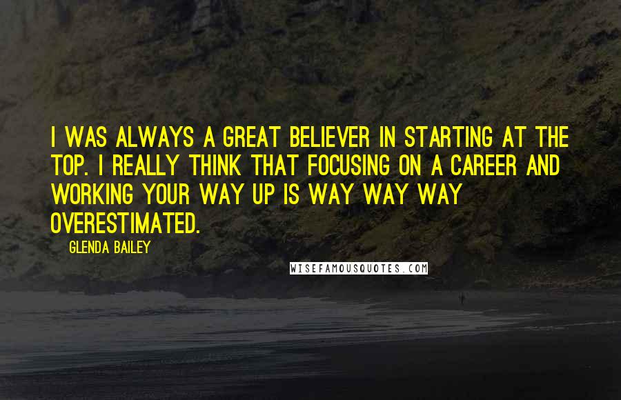 Glenda Bailey Quotes: I was always a great believer in starting at the top. I really think that focusing on a career and working your way up is way way way overestimated.