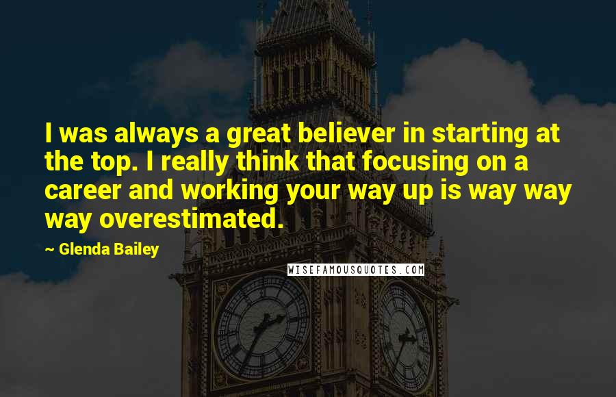 Glenda Bailey Quotes: I was always a great believer in starting at the top. I really think that focusing on a career and working your way up is way way way overestimated.