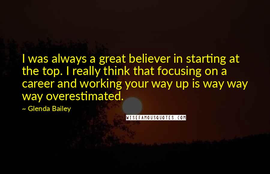Glenda Bailey Quotes: I was always a great believer in starting at the top. I really think that focusing on a career and working your way up is way way way overestimated.