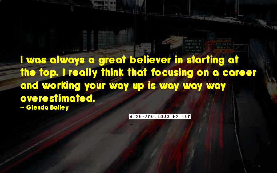 Glenda Bailey Quotes: I was always a great believer in starting at the top. I really think that focusing on a career and working your way up is way way way overestimated.