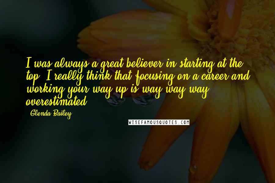 Glenda Bailey Quotes: I was always a great believer in starting at the top. I really think that focusing on a career and working your way up is way way way overestimated.