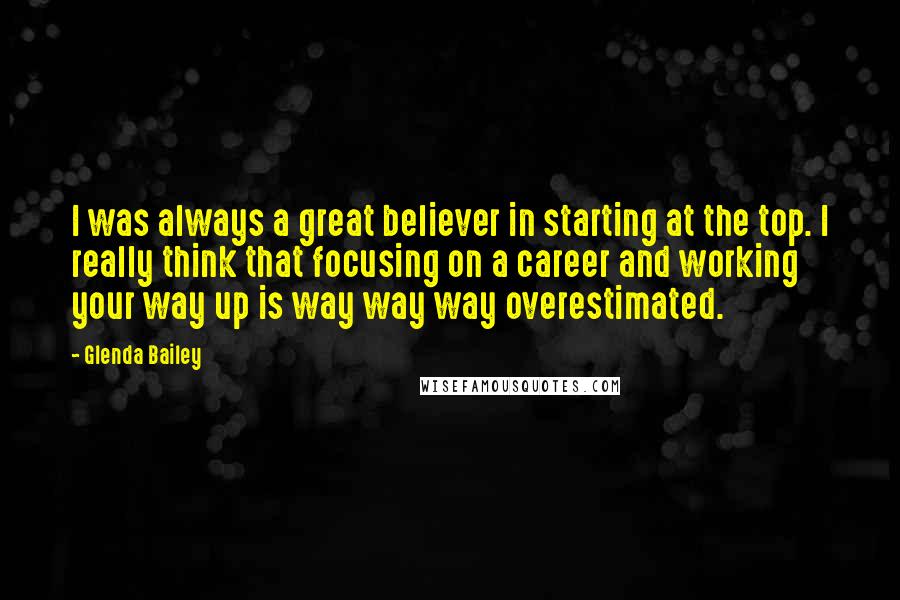 Glenda Bailey Quotes: I was always a great believer in starting at the top. I really think that focusing on a career and working your way up is way way way overestimated.