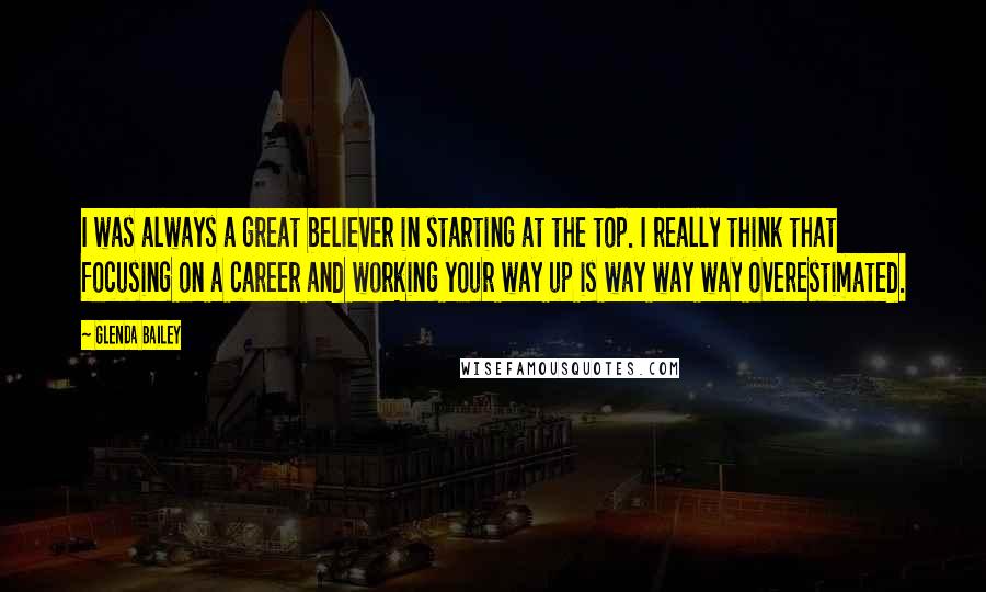 Glenda Bailey Quotes: I was always a great believer in starting at the top. I really think that focusing on a career and working your way up is way way way overestimated.