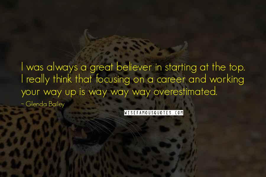 Glenda Bailey Quotes: I was always a great believer in starting at the top. I really think that focusing on a career and working your way up is way way way overestimated.