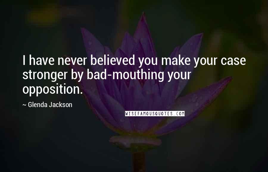 Glenda Jackson Quotes: I have never believed you make your case stronger by bad-mouthing your opposition.