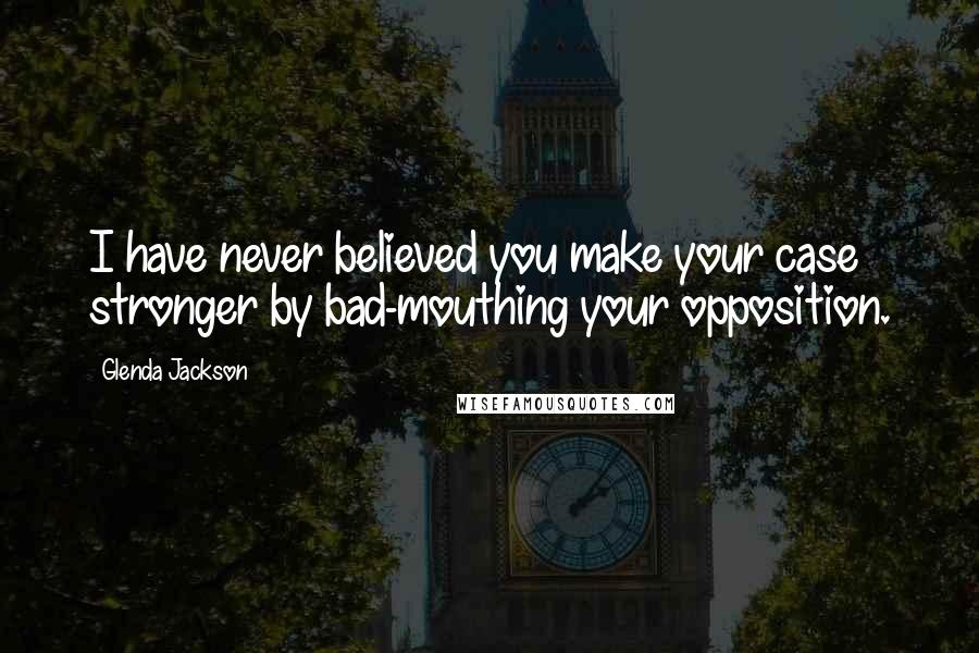 Glenda Jackson Quotes: I have never believed you make your case stronger by bad-mouthing your opposition.