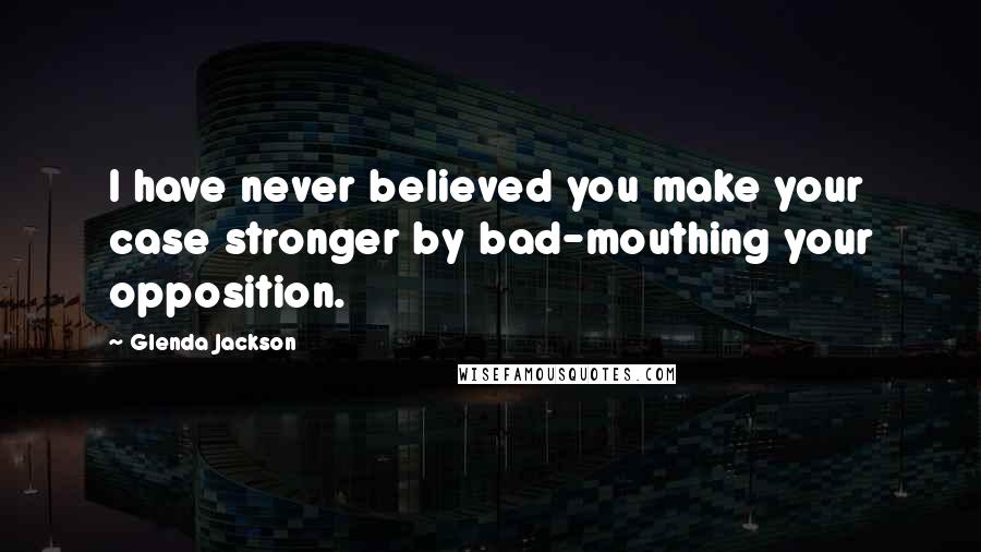 Glenda Jackson Quotes: I have never believed you make your case stronger by bad-mouthing your opposition.