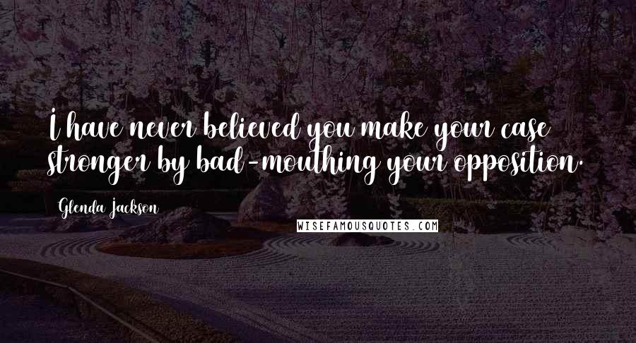 Glenda Jackson Quotes: I have never believed you make your case stronger by bad-mouthing your opposition.