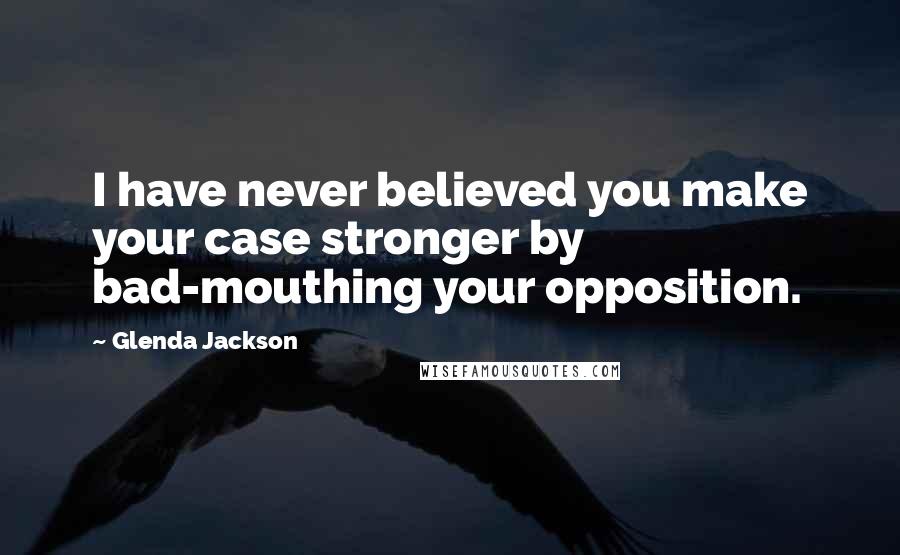 Glenda Jackson Quotes: I have never believed you make your case stronger by bad-mouthing your opposition.