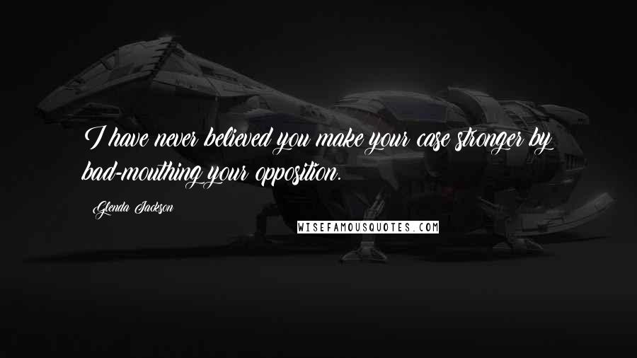 Glenda Jackson Quotes: I have never believed you make your case stronger by bad-mouthing your opposition.