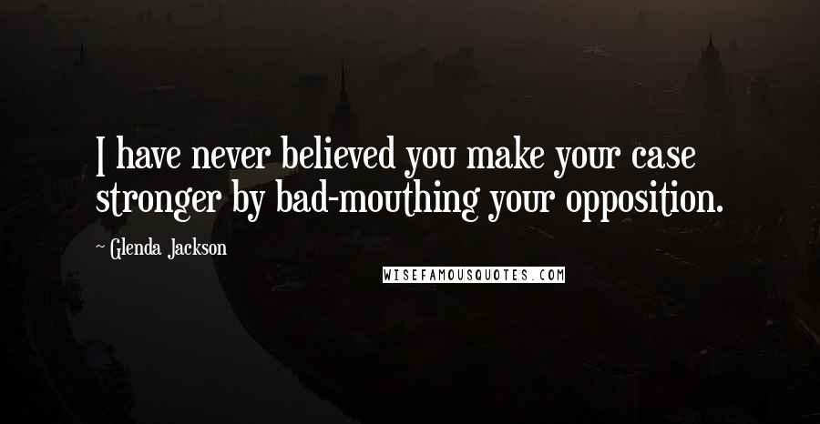 Glenda Jackson Quotes: I have never believed you make your case stronger by bad-mouthing your opposition.