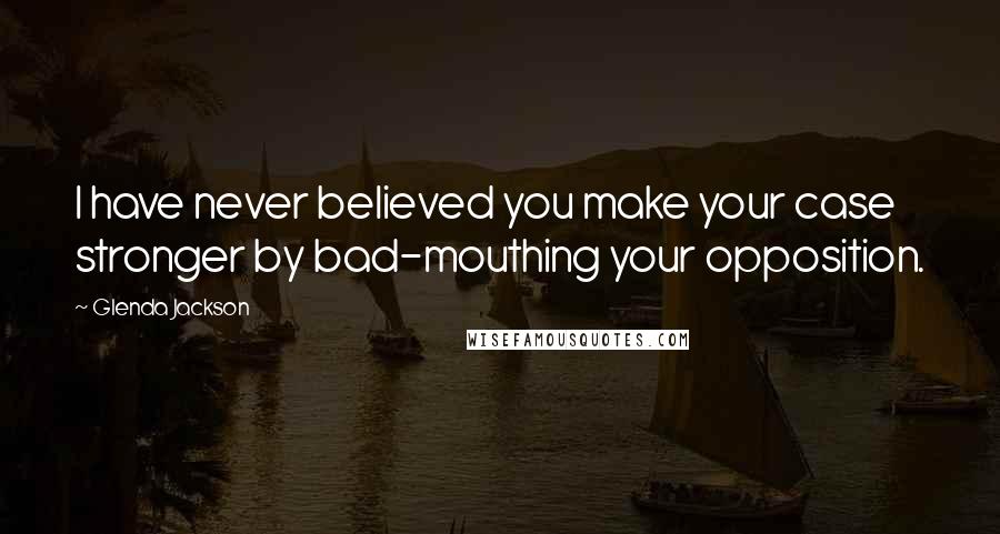 Glenda Jackson Quotes: I have never believed you make your case stronger by bad-mouthing your opposition.