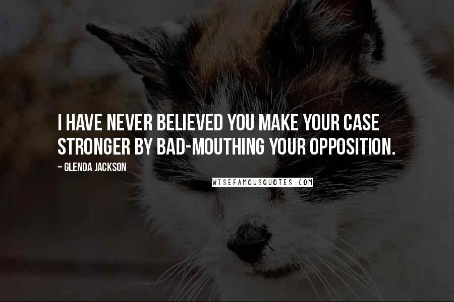 Glenda Jackson Quotes: I have never believed you make your case stronger by bad-mouthing your opposition.