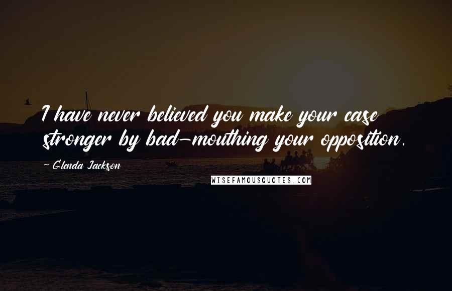 Glenda Jackson Quotes: I have never believed you make your case stronger by bad-mouthing your opposition.